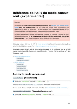 Référence de l’API du mode concur-
rent (expérimental)
Attention
Cette page décrit des fonctionnalités expérimentales qui ne sont pas encore dispo-
nibles dans une version stable. Ne vous basez pas sur les builds expérimentaux de
React pour vos applis en production. Ces fonctionnalités sont susceptibles d’évoluer de fa-
çon significative et sans avertissement avant d’intégrer officiellement React.
Cette documentation est destinée aux personnes curieuses ou habituées à adopter les nou-
velles technologies très tôt. Si vous débutez en React, ne vous préoccupez pas de ces
fonctionnalités : vous n’avez pas besoin de les apprendre pour le moment.
Cette page est une référence de l’API du mode concurrent de React. Si vous cherchez plutôt un
guide introductif, jetez un coup d’œil à Approches pour une UI concurrente.
Remarque : ceci est un Aperçu pour la Communauté et ne constitue pas la version
stable finale. Ces API changeront probablement à l’avenir. Ne les utilisez qu’à vos
risques et périls !
Activer le mode concurrent
createRoot
createBlockingRoot
API de Suspense
<Suspense>
<SuspenseList>
useTransition
useDeferredValue
Activer le mode concurrent
createRoot {#createroot}
Remplace ReactDOM.render(<App />, rootNode) et active le mode concurrent.
Pour en savoir plus sur le mode concurrent, consultez la documentation du mode concurrent.
createBlockingRoot {#createblockingroot}
ReactDOM.createRoot(rootNode).render(<App />);
ReactDOM.createBlockingRoot(rootNode).render(<App />)
Référence de l’API du mode concurrent (expérimental)
107
 