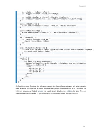 Ça fonctionne peut-être pour les utilisateurs ayant des dispositifs de pointage, tels qu'une souris,
mais le fait de n'utiliser que le clavier entraîne des dysfonctionnements lors de la tabulation sur
l'élément suivant, car l'objet window ne reçoit jamais d'événement click . Ça peut finir par
masquer des fonctionnalités, ce qui empêche les utilisateurs d'utiliser votre application.
this.state = { isOpen: false };
this.toggleContainer = React.createRef();
this.onClickHandler = this.onClickHandler.bind(this);
this.onClickOutsideHandler = this.onClickOutsideHandler.bind(this);
}
componentDidMount() {
window.addEventListener('click', this.onClickOutsideHandler);
}
componentWillUnmount() {
window.removeEventListener('click', this.onClickOutsideHandler);
}
onClickHandler() {
this.setState(currentState => ({
isOpen: !currentState.isOpen
}));
}
onClickOutsideHandler(event) {
if (this.state.isOpen && !this.toggleContainer.current.contains(event.target)) {
this.setState({ isOpen: false });
}
}
render() {
return (
<div ref={this.toggleContainer}>
<button onClick={this.onClickHandler}>Choisissez une option</button>
{this.state.isOpen && (
<ul>
<li>Option 1</li>
<li>Option 2</li>
<li>Option 3</li>
</ul>
)}
</div>
);
}
}
Accessibilité
11
 