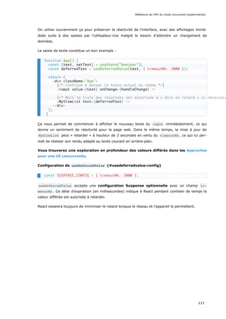 On utilise couramment ça pour préserver la réactivité de l’interface, avec des affichages immé-
diats suite à des saisies par l’utilisateur·rice malgré le besoin d’attendre un chargement de
données.
La saisie de texte constitue un bon exemple :
Ça nous permet de commencer à afficher le nouveau texte du input immédiatement, ce qui
donne un sentiment de réactivité pour la page web. Dans le même temps, la mise à jour de
MySlowList peut « retarder » à hauteur de 2 secondes en vertu du timeoutMs , ce qui lui per-
met de réaliser son rendu adapté au texte courant en arrière-plan.
Vous trouverez une exploration en profondeur des valeurs différés dans les Approches
pour une UI concurrente.
Configuration de useDeferredValue {#usedeferredvalue-config}
useDeferredValue accepte une configuration Suspense optionnelle avec un champ ti‐
meoutMs . Ce délai d’expiration (en millisecondes) indique à React pendant combien de temps la
valeur différée est autorisée à retarder.
React essaiera toujours de minimiser le retard lorsque le réseau et l’appareil le permettent.
function App() {
const [text, setText] = useState("bonjour");
const deferredText = useDeferredValue(text, { timeoutMs: 2000 });
return (
<div className="App">
{/* Continue à passer le texte actuel au champ */}
<input value={text} onChange={handleChange} />
...
{/* Mais la liste des résultats est autorisée à « être en retard » si nécessair
<MySlowList text={deferredText} />
</div>
);
}
const SUSPENSE_CONFIG = { timeoutMs: 2000 };
Référence de l’API du mode concurrent (expérimental)
111
 