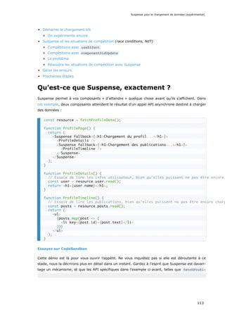 Démarrer le chargement tôt
On expérimente encore
Suspense et les situations de compétition (race conditions, NdT)
Compétitions avec useEffect
Compétitions avec componentDidUpdate
Le problème
Résoudre les situations de compétition avec Suspense
Gérer les erreurs
Prochaines étapes
Qu’est-ce que Suspense, exactement ?
Suspense permet à vos composants « d’attendre » quelque chose avant qu’ils s’affichent. Dans
cet exemple, deux composants attendent le résultat d’un appel API asynchrone destiné à charger
des données :
Essayez sur CodeSandbox
Cette démo est là pour vous ouvrir l’appétit. Ne vous inquiétez pas si elle est déroutante à ce
stade, nous la décrirons plus en détail dans un instant. Gardez à l’esprit que Suspense est davan-
tage un mécanisme, et que les API spécifiques dans l’exemple ci-avant, telles que fetchProfi-
const resource = fetchProfileData();
function ProfilePage() {
return (
<Suspense fallback={<h1>Chargement du profil...</h1>}>
<ProfileDetails />
<Suspense fallback={<h1>Chargement des publications...</h1>}>
<ProfileTimeline />
</Suspense>
</Suspense>
);
}
function ProfileDetails() {
// Essaie de lire les infos utilisateur, bien qu’elles puissent ne pas être encore
const user = resource.user.read();
return <h1>{user.name}</h1>;
}
function ProfileTimeline() {
// Essaie de lire les publications, bien qu’elles puissent ne pas être encore charg
const posts = resource.posts.read();
return (
<ul>
{posts.map(post => (
<li key={post.id}>{post.text}</li>
))}
</ul>
);
}
Suspense pour le chargement de données (expérimental)
113
 