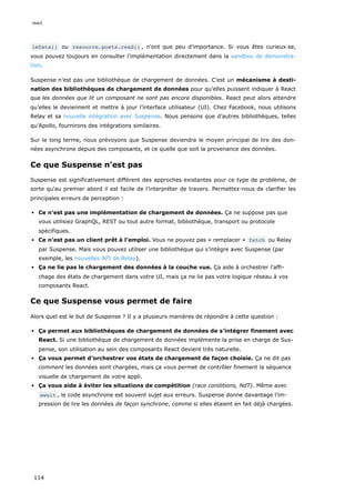 leData() ou resource.posts.read() , n’ont que peu d’importance. Si vous êtes curieux·se,
vous pouvez toujours en consulter l’implémentation directement dans la sandbox de démonstra-
tion.
Suspense n’est pas une bibliothèque de chargement de données. C’est un mécanisme à desti-
nation des bibliothèques de chargement de données pour qu’elles puissent indiquer à React
que les données que lit un composant ne sont pas encore disponibles. React peut alors attendre
qu’elles le deviennent et mettre à jour l’interface utilisateur (UI). Chez Facebook, nous utilisons
Relay et sa nouvelle intégration avec Suspense. Nous pensons que d’autres bibliothèques, telles
qu’Apollo, fournirons des intégrations similaires.
Sur le long terme, nous prévoyons que Suspense deviendra le moyen principal de lire des don-
nées asynchrone depuis des composants, et ce quelle que soit la provenance des données.
Ce que Suspense n’est pas
Suspense est significativement différent des approches existantes pour ce type de problème, de
sorte qu’au premier abord il est facile de l’interpréter de travers. Permettez-nous de clarifier les
principales erreurs de perception :
Ce n’est pas une implémentation de chargement de données. Ça ne suppose pas que
vous utilisiez GraphQL, REST ou tout autre format, bibliothèque, transport ou protocole
spécifiques.
Ce n’est pas un client prêt à l’emploi. Vous ne pouvez pas « remplacer » fetch ou Relay
par Suspense. Mais vous pouvez utiliser une bibliothèque qui s’intègre avec Suspense (par
exemple, les nouvelles API de Relay).
Ça ne lie pas le chargement des données à la couche vue. Ça aide à orchestrer l’affi-
chage des états de chargement dans votre UI, mais ça ne lie pas votre logique réseau à vos
composants React.
Ce que Suspense vous permet de faire
Alors quel est le but de Suspense ? Il y a plusieurs manières de répondre à cette question :
Ça permet aux bibliothèques de chargement de données de s’intégrer finement avec
React. Si une bibliothèque de chargement de données implémente la prise en charge de Sus-
pense, son utilisation au sein des composants React devient très naturelle.
Ça vous permet d’orchestrer vos états de chargement de façon choisie. Ça ne dit pas
comment les données sont chargées, mais ça vous permet de contrôler finement la séquence
visuelle de chargement de votre appli.
Ça vous aide à éviter les situations de compétition (race conditions, NdT). Même avec
await , le code asynchrone est souvent sujet aux erreurs. Suspense donne davantage l’im-
pression de lire les données de façon synchrone, comme si elles étaient en fait déjà chargées.
react
114
 