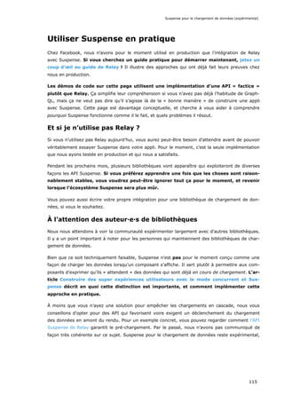 Utiliser Suspense en pratique
Chez Facebook, nous n’avons pour le moment utilisé en production que l’intégration de Relay
avec Suspense. Si vous cherchez un guide pratique pour démarrer maintenant, jetez un
coup d’œil au guide de Relay ! Il illustre des approches qui ont déjà fait leurs preuves chez
nous en production.
Les démos de code sur cette page utilisent une implémentation d’une API « factice »
plutôt que Relay. Ça simplifie leur compréhension si vous n’avez pas déjà l’habitude de Graph-
QL, mais ça ne veut pas dire qu’il s’agisse là de la « bonne manière » de construire une appli
avec Suspense. Cette page est davantage conceptuelle, et cherche à vous aider à comprendre
pourquoi Suspense fonctionne comme il le fait, et quels problèmes il résout.
Et si je n’utilise pas Relay ?
Si vous n’utilisez pas Relay aujourd’hui, vous aurez peut-être besoin d’attendre avant de pouvoir
véritablement essayer Suspense dans votre appli. Pour le moment, c’est la seule implémentation
que nous ayons testée en production et qui nous a satisfaits.
Pendant les prochains mois, plusieurs bibliothèques vont apparaître qui exploiteront de diverses
façons les API Suspense. Si vous préférez apprendre une fois que les choses sont raison-
nablement stables, vous voudrez peut-être ignorer tout ça pour le moment, et revenir
lorsque l’écosystème Suspense sera plus mûr.
Vous pouvez aussi écrire votre propre intégration pour une bibliothèque de chargement de don-
nées, si vous le souhaitez.
À l’attention des auteur·e·s de bibliothèques
Nous nous attendons à voir la communauté expérimenter largement avec d’autres bibliothèques.
Il y a un point important à noter pour les personnes qui maintiennent des bibliothèques de char-
gement de données.
Bien que ce soit techniquement faisable, Suspense n’est pas pour le moment conçu comme une
façon de charger les données lorsqu’un composant s’affiche. Il sert plutôt à permettre aux com-
posants d’exprimer qu’ils « attendent » des données qui sont déjà en cours de chargement. L’ar-
ticle Construire des super expériences utilisateurs avec le mode concurrent et Sus-
pense décrit en quoi cette distinction est importante, et comment implémenter cette
approche en pratique.
À moins que vous n’ayez une solution pour empêcher les chargements en cascade, nous vous
conseillons d’opter pour des API qui favorisent voire exigent un déclenchement du chargement
des données en amont du rendu. Pour un exemple concret, vous pouvez regarder comment l’API
Suspense de Relay garantit le pré-chargement. Par le passé, nous n’avons pas communiqué de
façon très cohérente sur ce sujet. Suspense pour le chargement de données reste expérimental,
Suspense pour le chargement de données (expérimental)
115
 