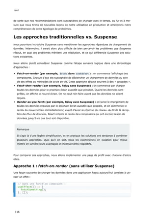 de sorte que nos recommandations sont susceptibles de changer avec le temps, au fur et à me-
sure que nous tirons de nouvelles leçons de notre utilisation en production et améliorons notre
compréhension de cette typologie de problèmes.
Les approches traditionnelles vs. Suspense
Nous pourrions introduire Suspense sans mentionner les approches répandues de chargement de
données. Néanmoins, il serait alors plus difficile de bien percevoir les problèmes que Suspense
résout, en quoi ces problèmes méritent une résolution, et ce qui différencie Suspense des solu-
tions existantes.
Nous allons plutôt considérer Suspense comme l’étape suivante logique dans une chronologie
d’approches :
Fetch-on-render (par exemple, fetch dans useEffect ) : on commence l’affichage des
composants. Chacun d’eux est susceptible de déclencher un chargement de données au sein
de ses effets ou méthodes de cycle de vie. Cette approche aboutit souvent à des « cascades ».
Fetch-then-render (par exemple, Relay sans Suspense) : on commence par charger
toutes les données pour le prochain écran aussitôt que possible. Quand les données sont
prêtes, on affiche le nouvel écran. On ne peut rien faire avant que les données ne soient
reçues.
Render-as-you-fetch (par exemple, Relay avec Suspense) : on lance le chargement de
toutes les données requises par le prochain écran aussitôt que possible, et on commence le
rendu du nouvel écran immédiatement, avant d’avoir la réponse du réseau. Au fil de la récep-
tion des flux de données, React retente le rendu des composants qui ont encore besoin de
données jusqu’à ce que tout soit disponible.
Remarque
Il s’agit là d’une légère simplification, et en pratique les solutions ont tendance à combiner
plusieurs approches. Quoi qu’il en soit, nous les examinerons en isolation pour mieux
mettre en lumière leurs avantages et inconvénients respectifs.
Pour comparer ces approches, nous allons implémenter une page de profil avec chacune d’entre
elles.
Approche 1 : fetch-on-render (sans utiliser Suspense)
Une façon courante de charger les données dans une application React aujourd’hui consiste à uti-
liser un effet :
// Dans une fonction composant :
useEffect(() => {
fetchSomething();
}, []);
react
116
 