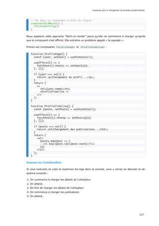 Nous appelons cette approche “fetch-on-render” parce qu’elle ne commence à charger qu’après
que le composant s’est affiché. Elle entraîne un problème appelé « la cascade ».
Prenez ces composants <ProfilePage> et <ProfileTimeline> :
Essayez sur CodeSandbox
Si vous exécutez ce code et examinez les logs dans la console, vous y verrez se dérouler la sé-
quence suivante :
1. On commence à charger les détails de l’utilisateur
2. On attend…
3. On finit de charger les détails de l’utilisateur
4. On commence à charger les publications
5. On attend…
// Ou dans un composant à base de classe :
componentDidMount() {
fetchSomething();
}
function ProfilePage() {
const [user, setUser] = useState(null);
useEffect(() => {
fetchUser().then(u => setUser(u));
}, []);
if (user === null) {
return <p>Chargement du profil...</p>;
}
return (
<>
<h1>{user.name}</h1>
<ProfileTimeline />
</>
);
}
function ProfileTimeline() {
const [posts, setPosts] = useState(null);
useEffect(() => {
fetchPosts().then(p => setPosts(p));
}, []);
if (posts === null) {
return <h2>Chargement des publications...</h2>;
}
return (
<ul>
{posts.map(post => (
<li key={post.id}>{post.text}</li>
))}
</ul>
);
}
Suspense pour le chargement de données (expérimental)
117
 