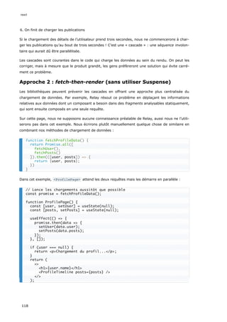 6. On finit de charger les publications
Si le chargement des détails de l’utilisateur prend trois secondes, nous ne commencerons à char-
ger les publications qu’au bout de trois secondes ! C’est une « cascade » : une séquence involon-
taire qui aurait dû être parallélisée.
Les cascades sont courantes dans le code qui charge les données au sein du rendu. On peut les
corriger, mais à mesure que le produit grandit, les gens préfèreront une solution qui évite carré-
ment ce problème.
Approche 2 : fetch-then-render (sans utiliser Suspense)
Les bibliothèques peuvent prévenir les cascades en offrant une approche plus centralisée du
chargement de données. Par exemple, Relay résout ce problème en déplaçant les informations
relatives aux données dont un composant a besoin dans des fragments analysables statiquement,
qui sont ensuite composés en une seule requête.
Sur cette page, nous ne supposons aucune connaissance préalable de Relay, aussi nous ne l’utili-
serons pas dans cet exemple. Nous écrirons plutôt manuellement quelque chose de similaire en
combinant nos méthodes de chargement de données :
Dans cet exemple, <ProfilePage> attend les deux requêtes mais les démarre en parallèle :
function fetchProfileData() {
return Promise.all([
fetchUser(),
fetchPosts()
]).then(([user, posts]) => {
return {user, posts};
})
}
// Lance les chargements aussitôt que possible
const promise = fetchProfileData();
function ProfilePage() {
const [user, setUser] = useState(null);
const [posts, setPosts] = useState(null);
useEffect(() => {
promise.then(data => {
setUser(data.user);
setPosts(data.posts);
});
}, []);
if (user === null) {
return <p>Chargement du profil...</p>;
}
return (
<>
<h1>{user.name}</h1>
<ProfileTimeline posts={posts} />
</>
);
react
118
 