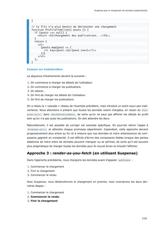 Essayez sur CodeSandbox
La séquence d’événements devient la suivante :
1. On commence à charger les détails de l’utilisateur
2. On commence à charger les publications
3. On attend…
4. On finit de charger les détails de l’utilisateur
5. On finit de charger les publications
On a résolu la « cascade » réseau de l’exemple précédent, mais introduit un autre souci pas inad-
vertance. Nous attendons à présent que toutes les données soient chargées, en raison du Pro‐
mise.all() dans fetchProfileData , de sorte qu’on ne peut pas afficher les détails du profil
tant qu’on n’a pas aussi les publications. On doit attendre les deux.
Naturellement, il est possible de corriger cet exemple spécifique. On pourrait retirer l’appel à
Promise.all() et attendre chaque promesse séparément. Cependant, cette approche devient
progressivement plus ardue au fur et à mesure que nos données et notre arborescence de com-
posants gagnent en complexité. Il est difficile d’écrire des composants fiables lorsque des parties
aléatoires de notre arbre de données peuvent manquer ou se périmer, de sorte qu’il est souvent
plus pragmatique de charger toutes les données pour le nouvel écran et ensuite l’afficher.
Approche 3 : render-as-you-fetch (en utilisant Suspense)
Dans l’approche précédente, nous chargions les données avant d’appeler setState :
1. Commencer le chargement
2. Finir le chargement
3. Commencer le rendu
Avec Suspense, nous déclencherons le chargement en premier, mais inverserons les deux der-
nières étapes :
1. Commencer le chargement
2. Commencer le rendu
3. Finir le chargement
}
// Le fils n’a plus besoin de déclencher une chargement
function ProfileTimeline({ posts }) {
if (posts === null) {
return <h2>Chargement des publications...</h2>;
}
return (
<ul>
{posts.map(post => (
<li key={post.id}>{post.text}</li>
))}
</ul>
);
}
Suspense pour le chargement de données (expérimental)
119
 
