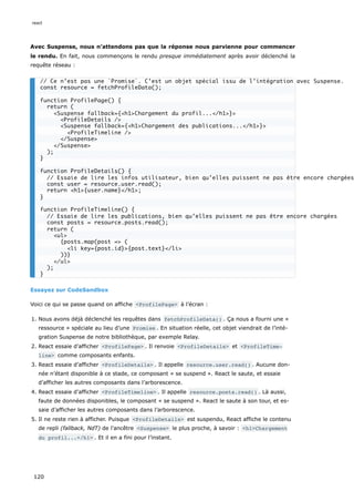 Avec Suspense, nous n’attendons pas que la réponse nous parvienne pour commencer
le rendu. En fait, nous commençons le rendu presque immédiatement après avoir déclenché la
requête réseau :
Essayez sur CodeSandbox
Voici ce qui se passe quand on affiche <ProfilePage> à l’écran :
1. Nous avons déjà déclenché les requêtes dans fetchProfileData() . Ça nous a fourni une «
ressource » spéciale au lieu d’une Promise . En situation réelle, cet objet viendrait de l’inté-
gration Suspense de notre bibliothèque, par exemple Relay.
2. React essaie d’afficher <ProfilePage> . Il renvoie <ProfileDetails> et <ProfileTime‐
line> comme composants enfants.
3. React essaie d’afficher <ProfileDetails> . Il appelle resource.user.read() . Aucune don-
née n’étant disponible à ce stade, ce composant « se suspend ». React le saute, et essaie
d’afficher les autres composants dans l’arborescence.
4. React essaie d’afficher <ProfileTimeline> . Il appelle resource.posts.read() . Là aussi,
faute de données disponibles, le composant « se suspend ». React le saute à son tour, et es-
saie d’afficher les autres composants dans l’arborescence.
5. Il ne reste rien à afficher. Puisque <ProfileDetails> est suspendu, React affiche le contenu
de repli (fallback, NdT) de l’ancêtre <Suspense> le plus proche, à savoir : <h1>Chargement
du profil...</h1> . Et il en a fini pour l’instant.
// Ce n’est pas une `Promise`. C’est un objet spécial issu de l’intégration avec Suspense.
const resource = fetchProfileData();
function ProfilePage() {
return (
<Suspense fallback={<h1>Chargement du profil...</h1>}>
<ProfileDetails />
<Suspense fallback={<h1>Chargement des publications...</h1>}>
<ProfileTimeline />
</Suspense>
</Suspense>
);
}
function ProfileDetails() {
// Essaie de lire les infos utilisateur, bien qu’elles puissent ne pas être encore chargées
const user = resource.user.read();
return <h1>{user.name}</h1>;
}
function ProfileTimeline() {
// Essaie de lire les publications, bien qu’elles puissent ne pas être encore chargées
const posts = resource.posts.read();
return (
<ul>
{posts.map(post => (
<li key={post.id}>{post.text}</li>
))}
</ul>
);
}
react
120
 