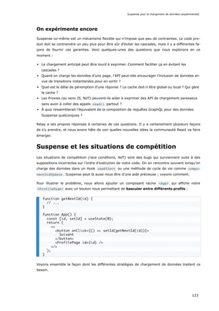 On expérimente encore
Suspense lui-même est un mécanisme flexible qui n’impose que peu de contraintes. Le code pro-
duit doit se contraindre un peu plus pour être sûr d’éviter les cascades, mais il y a différentes fa-
çons de fournir ces garanties. Voici quelques-unes des questions que nous explorons en ce
moment :
Le chargement anticipé peut être lourd à exprimer. Comment faciliter ça en évitant les
cascades ?
Quand on charge les données d’une page, l’API peut-elle encourager l’inclusion de données en
vue de transitions instantanées pour en sortir ?
Quel est le délai de péremption d’une réponse ? Le cache doit-il être global ou local ? Qui gère
le cache ?
Les Proxies (au sens JS, NdT) peuvent-ils aider à exprimer des API de chargement paresseux
sans avoir à coller des appels read() partout ?
À quoi ressemblerait l’équivalent de la composition de requêtes GraphQL pour des données
Suspense quelconques ?
Relay a ses propres réponses à certaines de ces questions. Il y a certainement plusieurs façons
de s’y prendre, et nous avons hâte de voir quelles nouvelles idées la communauté React va faire
émerger.
Suspense et les situations de compétition
Les situations de compétition (race conditions, NdT) sont des bugs qui surviennent suite à des
suppositions incorrectes sur l’ordre d’exécution de notre code. On en rencontre souvent lorsqu’on
charge des données dans un Hook useEffect ou une méthode de cycle de vie comme compo‐
nentDidUpdate . Suspense peut là aussi nous être d’une aide précieuse ; voyons comment.
Pour illustrer le problème, nous allons ajouter un composant racine <App> qui affiche notre
<ProfilePage> avec un bouton nous permettant de basculer entre différents profils :
Voyons ensemble la façon dont les différentes stratégies de chargement de données traitent ce
besoin.
function getNextId(id) {
// ...
}
function App() {
const [id, setId] = useState(0);
return (
<>
<button onClick={() => setId(getNextId(id))}>
Suivant
</button>
<ProfilePage id={id} />
</>
);
}
Suspense pour le chargement de données (expérimental)
123
 