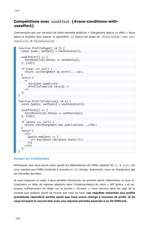 Compétitions avec useEffect {#race-conditions-with-
useeffect}
Commençons par une variation de notre exemple antérieur « chargement depuis un effet ». Nous
allons le modifier pour passer un paramètre id depuis les props de <ProfilePage> vers fet‐
chUser(id) et fetchPosts(id) :
Essayez sur CodeSandbox
Remarquez que nous avons aussi ajusté les dépendances de l’effet, passant de [] à [id] , car
nous voulons que l’effet s’exécute à nouveau si id change. Autrement, nous ne chargerions pas
les nouvelles données.
Si nous essayons ce code, il peut sembler fonctionner au premier abord. Néanmoins, si nous in-
troduisons un délai de réponse aléatoire dans l’implémentation de notre « API factice » et ap-
puyons suffisamment en rafale sur le bouton « Suivant », nous verrons dans les logs de la
console que quelque chose ne tourne pas rond du tout. Les requêtes associées aux profils
précédents répondent parfois après que nous avons changé à nouveau de profil, et du
coup écrasent le nouvel état avec une réponse périmée associée à un ID différent.
function ProfilePage({ id }) {
const [user, setUser] = useState(null);
useEffect(() => {
fetchUser(id).then(u => setUser(u));
}, [id]);
if (user === null) {
return <p>Chargement du profil...</p>;
}
return (
<>
<h1>{user.name}</h1>
<ProfileTimeline id={id} />
</>
);
}
function ProfileTimeline({ id }) {
const [posts, setPosts] = useState(null);
useEffect(() => {
fetchPosts(id).then(p => setPosts(p));
}, [id]);
if (posts === null) {
return <h2>Chargement des publications...</h2>;
}
return (
<ul>
{posts.map(post => (
<li key={post.id}>{post.text}</li>
))}
</ul>
);
}
react
124
 