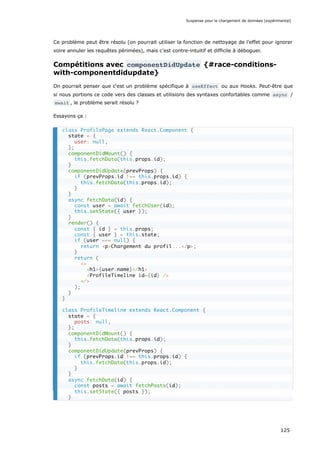 Ce problème peut être résolu (on pourrait utiliser la fonction de nettoyage de l’effet pour ignorer
voire annuler les requêtes périmées), mais c’est contre-intuitif et difficile à déboguer.
Compétitions avec componentDidUpdate {#race-conditions-
with-componentdidupdate}
On pourrait penser que c‘est un problème spécifique à useEffect ou aux Hooks. Peut-être que
si nous portions ce code vers des classes et utilisions des syntaxes confortables comme async /
await , le problème serait résolu ?
Essayons ça :
class ProfilePage extends React.Component {
state = {
user: null,
};
componentDidMount() {
this.fetchData(this.props.id);
}
componentDidUpdate(prevProps) {
if (prevProps.id !== this.props.id) {
this.fetchData(this.props.id);
}
}
async fetchData(id) {
const user = await fetchUser(id);
this.setState({ user });
}
render() {
const { id } = this.props;
const { user } = this.state;
if (user === null) {
return <p>Chargement du profil...</p>;
}
return (
<>
<h1>{user.name}</h1>
<ProfileTimeline id={id} />
</>
);
}
}
class ProfileTimeline extends React.Component {
state = {
posts: null,
};
componentDidMount() {
this.fetchData(this.props.id);
}
componentDidUpdate(prevProps) {
if (prevProps.id !== this.props.id) {
this.fetchData(this.props.id);
}
}
async fetchData(id) {
const posts = await fetchPosts(id);
this.setState({ posts });
}
Suspense pour le chargement de données (expérimental)
125
 