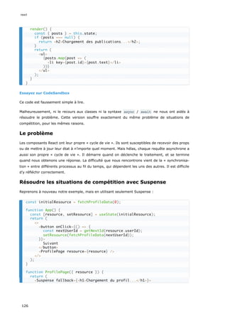 Essayez sur CodeSandbox
Ce code est faussement simple à lire.
Malheureusement, ni le recours aux classes ni la syntaxe async / await ne nous ont aidés à
résoudre le problème. Cette version souffre exactement du même problème de situations de
compétition, pour les mêmes raisons.
Le problème
Les composants React ont leur propre « cycle de vie ». Ils sont susceptibles de recevoir des props
ou de mettre à jour leur état à n’importe quel moment. Mais hélas, chaque requête asynchrone a
aussi son propre « cycle de vie ». Il démarre quand on déclenche le traitement, et se termine
quand nous obtenons une réponse. La difficulté que nous rencontrons vient de la « synchronisa-
tion » entre différents processus au fil du temps, qui dépendent les uns des autres. Il est difficile
d’y réfléchir correctement.
Résoudre les situations de compétition avec Suspense
Reprenons à nouveau notre exemple, mais en utilisant seulement Suspense :
render() {
const { posts } = this.state;
if (posts === null) {
return <h2>Chargement des publications...</h2>;
}
return (
<ul>
{posts.map(post => (
<li key={post.id}>{post.text}</li>
))}
</ul>
);
}
}
const initialResource = fetchProfileData(0);
function App() {
const [resource, setResource] = useState(initialResource);
return (
<>
<button onClick={() => {
const nextUserId = getNextId(resource.userId);
setResource(fetchProfileData(nextUserId));
}}>
Suivant
</button>
<ProfilePage resource={resource} />
</>
);
}
function ProfilePage({ resource }) {
return (
<Suspense fallback={<h1>Chargement du profil...</h1>}>
react
126
 