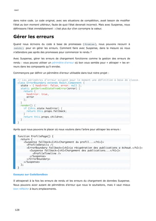 dans notre code. Le code original, avec ses situations de compétition, avait besoin de modifier
l’état au bon moment ultérieur, faute de quoi l’état devenait incorrect. Mais avec Suspense, nous
définissons l’état immédiatement : c’est plus dur d’en corrompre la valeur.
Gérer les erreurs
Quand nous écrivons du code à base de promesses ( Promise ), nous pouvons recourir à
catch() pour en gérer les erreurs. Comment faire avec Suspense, dans la mesure où nous
n’attendons pas après des promesses pour commencer le rendu ?
Avec Suspense, gérer les erreurs de chargement fonctionne comme la gestion des erreurs de
rendu : vous pouvez utiliser un périmètre d’erreur où bon vous semble pour « attraper » les er-
reurs dans les composants qu’il enrobe.
Commençons par définir un périmètre d’erreur utilisable dans tout notre projet :
Après quoi nous pouvons le placer où nous voulons dans l’arbre pour attraper les erreurs :
Essayez sur CodeSandbox
Il attraperait à la fois les erreurs de rendu et les erreurs du chargement de données Suspense.
Nous pouvons avoir autant de périmètres d’erreur que nous le souhaitons, mais il vaut mieux
bien réfléchir à leurs emplacements.
// Les périmètres d’erreur exigent pour le moment une définition à base de classe.
class ErrorBoundary extends React.Component {
state = { hasError: false, error: null };
static getDerivedStateFromError(error) {
return {
hasError: true,
error
};
}
render() {
if (this.state.hasError) {
return this.props.fallback;
}
return this.props.children;
}
}
function ProfilePage() {
return (
<Suspense fallback={<h1>Chargement du profil...</h1>}>
<ProfileDetails />
<ErrorBoundary fallback={<h2>La récupération des publications a échoué.</h2>}>
<Suspense fallback={<h1>Chargement des publications...</h1>}>
<ProfileTimeline />
</Suspense>
</ErrorBoundary>
</Suspense>
);
}
react
128
 