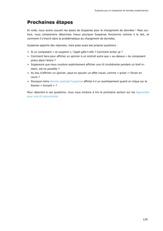 Prochaines étapes
Et voilà, nous avons couvert les bases de Suspense pour le chargement de données ! Mais sur-
tout, nous comprenons désormais mieux pourquoi Suspense fonctionne comme il le fait, et
comment il s’inscrit dans la problématique du chargement de données.
Suspense apporte des réponses, mais pose aussi ses propres questions :
Si un composant « se suspend », l’appli gèle-t-elle ? Comment éviter ça ?
Comment faire pour afficher un spinner à un endroit autre que « au-dessus » du composant
prévu dans l’arbre ?
Supposons que nous voulions explicitement afficher une UI incohérente pendant un bref in-
stant, est-ce possible ?
Au lieu d’afficher un spinner, peut-on ajouter un effet visuel, comme « griser » l’écran en
cours ?
Pourquoi notre dernier exemple Suspense affiche-t-il un avertissement quand on clique sur le
bouton « Suivant » ?
Pour répondre à ces questions, nous vous invitons à lire la prochaine section sur les Approches
pour une UI concurrente.
Suspense pour le chargement de données (expérimental)
129
 