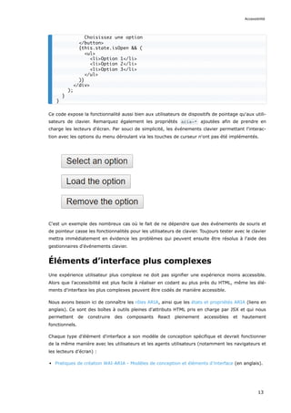 Ce code expose la fonctionnalité aussi bien aux utilisateurs de dispositifs de pointage qu'aux utili-
sateurs de clavier. Remarquez également les propriétés aria-* ajoutées afin de prendre en
charge les lecteurs d'écran. Par souci de simplicité, les événements clavier permettant l'interac-
tion avec les options du menu déroulant via les touches de curseur n'ont pas été implémentés.
C'est un exemple des nombreux cas où le fait de ne dépendre que des événements de souris et
de pointeur casse les fonctionnalités pour les utilisateurs de clavier. Toujours tester avec le clavier
mettra immédiatement en évidence les problèmes qui peuvent ensuite être résolus à l'aide des
gestionnaires d'événements clavier.
Éléments d’interface plus complexes
Une expérience utilisateur plus complexe ne doit pas signifier une expérience moins accessible.
Alors que l'accessibilité est plus facile à réaliser en codant au plus près du HTML, même les élé-
ments d'interface les plus complexes peuvent être codés de manière accessible.
Nous avons besoin ici de connaître les rôles ARIA, ainsi que les états et propriétés ARIA (liens en
anglais). Ce sont des boîtes à outils pleines d'attributs HTML pris en charge par JSX et qui nous
permettent de construire des composants React pleinement accessibles et hautement
fonctionnels.
Chaque type d'élément d'interface a son modèle de conception spécifique et devrait fonctionner
de la même manière avec les utilisateurs et les agents utilisateurs (notamment les navigateurs et
les lecteurs d’écran) :
Pratiques de création WAI-ARIA - Modèles de conception et éléments d’interface (en anglais).
Choisissez une option
</button>
{this.state.isOpen && (
<ul>
<li>Option 1</li>
<li>Option 2</li>
<li>Option 3</li>
</ul>
)}
</div>
);
}
}
Accessibilité
13
 