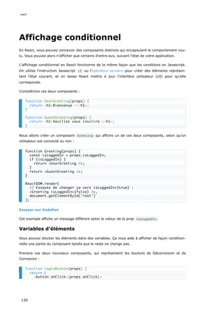 Affichage conditionnel
En React, vous pouvez concevoir des composants distincts qui encapsulent le comportement vou-
lu. Vous pouvez alors n’afficher que certains d'entre eux, suivant l'état de votre application.
L’affichage conditionnel en React fonctionne de la même façon que les conditions en Javascript.
On utilise l'instruction Javascript if ou l’opérateur ternaire pour créer des éléments représen-
tant l'état courant, et on laisse React mettre à jour l'interface utilisateur (UI) pour qu’elle
corresponde.
Considérons ces deux composants :
Nous allons créer un composant Greeting qui affiche un de ces deux composants, selon qu’un
utilisateur est connecté ou non :
Essayer sur CodePen
Cet exemple affiche un message différent selon la valeur de la prop isLoggedIn .
Variables d'éléments
Vous pouvez stocker les éléments dans des variables. Ça vous aide à afficher de façon condition-
nelle une partie du composant tandis que le reste ne change pas.
Prenons ces deux nouveaux composants, qui représentent les boutons de Déconnexion et de
Connexion :
function UserGreeting(props) {
return <h1>Bienvenue !</h1>;
}
function GuestGreeting(props) {
return <h1>Veuillez vous inscrire.</h1>;
}
function Greeting(props) {
const isLoggedIn = props.isLoggedIn;
if (isLoggedIn) {
return <UserGreeting />;
}
return <GuestGreeting />;
}
ReactDOM.render(
// Essayez de changer ça vers isLoggedIn={true} :
<Greeting isLoggedIn={false} />,
document.getElementById('root')
);
function LoginButton(props) {
return (
<button onClick={props.onClick}>
react
130
 