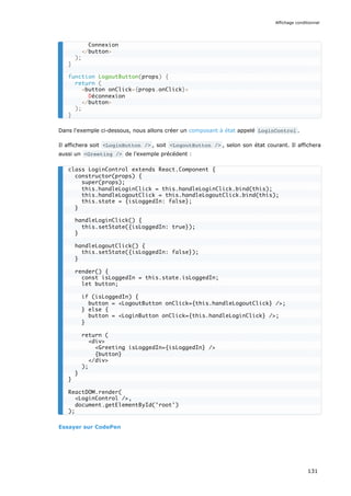 Dans l'exemple ci-dessous, nous allons créer un composant à état appelé LoginControl .
Il affichera soit <LoginButton /> , soit <LogoutButton /> , selon son état courant. Il affichera
aussi un <Greeting /> de l'exemple précédent :
Essayer sur CodePen
Connexion
</button>
);
}
function LogoutButton(props) {
return (
<button onClick={props.onClick}>
Déconnexion
</button>
);
}
class LoginControl extends React.Component {
constructor(props) {
super(props);
this.handleLoginClick = this.handleLoginClick.bind(this);
this.handleLogoutClick = this.handleLogoutClick.bind(this);
this.state = {isLoggedIn: false};
}
handleLoginClick() {
this.setState({isLoggedIn: true});
}
handleLogoutClick() {
this.setState({isLoggedIn: false});
}
render() {
const isLoggedIn = this.state.isLoggedIn;
let button;
if (isLoggedIn) {
button = <LogoutButton onClick={this.handleLogoutClick} />;
} else {
button = <LoginButton onClick={this.handleLoginClick} />;
}
return (
<div>
<Greeting isLoggedIn={isLoggedIn} />
{button}
</div>
);
}
}
ReactDOM.render(
<LoginControl />,
document.getElementById('root')
);
Affichage conditionnel
131
 