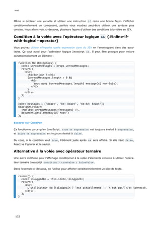 Même si déclarer une variable et utiliser une instruction if reste une bonne façon d’afficher
conditionnellement un composant, parfois vous voudrez peut-être utiliser une syntaxe plus
concise. Nous allons voir, ci-dessous, plusieurs façons d'utiliser des conditions à la volée en JSX.
Condition à la volée avec l'opérateur logique && {#inline-if-
with-logical--operator}
Vous pouvez utiliser n’importe quelle expression dans du JSX en l’enveloppant dans des acco-
lades. Ça vaut aussi pour l'opérateur logique Javascript && . Il peut être pratique pour inclure
conditionnellement un élément :
Essayer sur CodePen
Ça fonctionne parce qu'en JavaScript, true && expression est toujours évalué à expression ,
et false && expression est toujours évalué à false .
Du coup, si la condition vaut true , l'élément juste après && sera affiché. Si elle vaut false ,
React va l'ignorer et le sauter.
Alternative à la volée avec opérateur ternaire
Une autre méthode pour l’affichage conditionnel à la volée d'éléments consiste à utiliser l'opéra-
teur ternaire Javascript condition ? trueValue : falseValue .
Dans l'exemple ci-dessous, on l'utilise pour afficher conditionnellement un bloc de texte.
function Mailbox(props) {
const unreadMessages = props.unreadMessages;
return (
<div>
<h1>Bonjour !</h1>
{unreadMessages.length > 0 &&
<h2>
Vous avez {unreadMessages.length} message(s) non-lu(s).
</h2>
}
</div>
);
}
const messages = ['React', 'Re: React', 'Re:Re: React'];
ReactDOM.render(
<Mailbox unreadMessages={messages} />,
document.getElementById('root')
);
render() {
const isLoggedIn = this.state.isLoggedIn;
return (
<div>
L’utilisateur <b>{isLoggedIn ? 'est actuellement' : 'n’est pas'}</b> connecté.
</div>
);
}
react
132
 