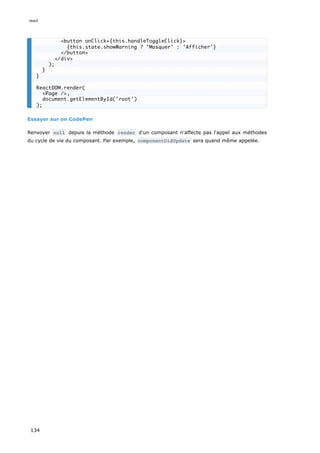 Essayer sur on CodePen
Renvoyer null depuis la méthode render d'un composant n'affecte pas l'appel aux méthodes
du cycle de vie du composant. Par exemple, componentDidUpdate sera quand même appelée.
<button onClick={this.handleToggleClick}>
{this.state.showWarning ? 'Masquer' : 'Afficher'}
</button>
</div>
);
}
}
ReactDOM.render(
<Page />,
document.getElementById('root')
);
react
134
 