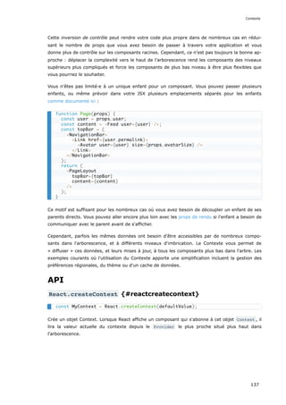 Cette inversion de contrôle peut rendre votre code plus propre dans de nombreux cas en rédui-
sant le nombre de props que vous avez besoin de passer à travers votre application et vous
donne plus de contrôle sur les composants racines. Cependant, ce n'est pas toujours la bonne ap-
proche : déplacer la complexité vers le haut de l'arborescence rend les composants des niveaux
supérieurs plus compliqués et force les composants de plus bas niveau à être plus flexibles que
vous pourriez le souhaiter.
Vous n'êtes pas limité·e à un unique enfant pour un composant. Vous pouvez passer plusieurs
enfants, ou même prévoir dans votre JSX plusieurs emplacements séparés pour les enfants
comme documenté ici :
Ce motif est suffisant pour les nombreux cas où vous avez besoin de découpler un enfant de ses
parents directs. Vous pouvez aller encore plus loin avec les props de rendu si l'enfant a besoin de
communiquer avec le parent avant de s'afficher.
Cependant, parfois les mêmes données ont besoin d'être accessibles par de nombreux compo-
sants dans l'arborescence, et à différents niveaux d'imbrication. Le Contexte vous permet de
« diffuser » ces données, et leurs mises à jour, à tous les composants plus bas dans l'arbre. Les
exemples courants où l'utilisation du Contexte apporte une simplification incluent la gestion des
préférences régionales, du thème ou d'un cache de données.
API
React.createContext {#reactcreatecontext}
Crée un objet Context. Lorsque React affiche un composant qui s'abonne à cet objet Context , il
lira la valeur actuelle du contexte depuis le Provider le plus proche situé plus haut dans
l'arborescence.
function Page(props) {
const user = props.user;
const content = <Feed user={user} />;
const topBar = (
<NavigationBar>
<Link href={user.permalink}>
<Avatar user={user} size={props.avatarSize} />
</Link>
</NavigationBar>
);
return (
<PageLayout
topBar={topBar}
content={content}
/>
);
}
const MyContext = React.createContext(defaultValue);
Contexte
137
 