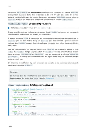 L'argument defaultValue est uniquement utilisé lorsqu'un composant n'a pas de Provider
correspondant au-dessus de lui dans l'arborescence. Ça peut être utile pour tester des compo-
sants de manière isolée sans les enrober. Remarquez que passer undefined comme valeur au
Provider n’aboutit pas à ce que les composants consommateurs utilisent defaultValue .
Context.Provider {#contextprovider}
Chaque objet Contexte est livré avec un composant React Provider qui permet aux composants
consommateurs de s'abonner aux mises à jour du contexte.
Il accepte une prop value à transmettre aux composants consommateurs descendants de ce
Provider (plus bas dans l'arbre, donc). Un Provider peut être connecté à plusieurs consom-
mateurs. Les Provider peuvent être imbriqués pour remplacer leur valeur plus profondément
dans l'arbre.
Tous les consommateurs qui sont descendants d'un Provider se rafraîchiront lorsque la prop
value du Provider change. La propagation du Provider vers ses consommateurs descen-
dants (y compris .contextType et useContext ) n'est pas assujettie à la méthode shouldCom‐
ponentUpdate , de sorte que le consommateur est mis à jour même lorsqu'un composant ancêtre
saute sa mise à jour.
On détermine si modification il y a en comparant les nouvelles et les anciennes valeurs avec le
même algorithme que Object.is .
Remarque
La manière dont les modifications sont déterminées peut provoquer des problèmes
lorsqu’on passe des objets dans value : voir les limitations.
Class.contextType {#classcontexttype}
<MyContext.Provider value={/* une valeur */}>
class MyClass extends React.Component {
componentDidMount() {
let value = this.context;
/* produit un effet de bord au montage sur la valeur de MyContext */
}
componentDidUpdate() {
let value = this.context;
/* ... */
}
componentWillUnmount() {
let value = this.context;
/* ... */
}
render() {
let value = this.context;
/* affiche quelque chose basé sur la valeur de MyContext */
react
138
 
