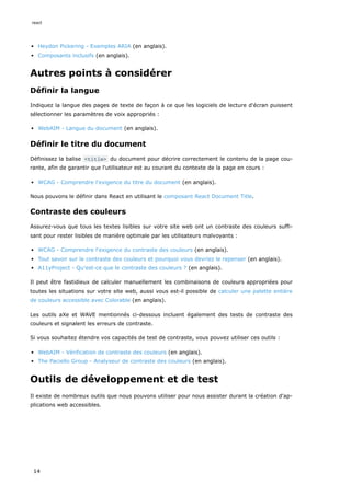 Heydon Pickering - Exemples ARIA (en anglais).
Composants inclusifs (en anglais).
Autres points à considérer
Définir la langue
Indiquez la langue des pages de texte de façon à ce que les logiciels de lecture d'écran puissent
sélectionner les paramètres de voix appropriés :
WebAIM - Langue du document (en anglais).
Définir le titre du document
Définissez la balise <title> du document pour décrire correctement le contenu de la page cou-
rante, afin de garantir que l'utilisateur est au courant du contexte de la page en cours :
WCAG - Comprendre l'exigence du titre du document (en anglais).
Nous pouvons le définir dans React en utilisant le composant React Document Title.
Contraste des couleurs
Assurez-vous que tous les textes lisibles sur votre site web ont un contraste des couleurs suffi-
sant pour rester lisibles de manière optimale par les utilisateurs malvoyants :
WCAG - Comprendre l'exigence du contraste des couleurs (en anglais).
Tout savoir sur le contraste des couleurs et pourquoi vous devriez le repenser (en anglais).
A11yProject - Qu'est-ce que le contraste des couleurs ? (en anglais).
Il peut être fastidieux de calculer manuellement les combinaisons de couleurs appropriées pour
toutes les situations sur votre site web, aussi vous est-il possible de calculer une palette entière
de couleurs accessible avec Colorable (en anglais).
Les outils aXe et WAVE mentionnés ci-dessous incluent également des tests de contraste des
couleurs et signalent les erreurs de contraste.
Si vous souhaitez étendre vos capacités de test de contraste, vous pouvez utiliser ces outils :
WebAIM - Vérification de contraste des couleurs (en anglais).
The Paciello Group - Analyseur de contraste des couleurs (en anglais).
Outils de développement et de test
Il existe de nombreux outils que nous pouvons utiliser pour nous assister durant la création d'ap-
plications web accessibles.
react
14
 