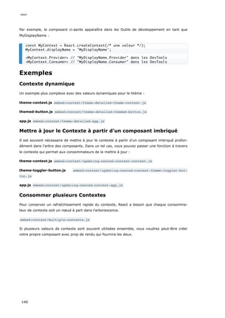 Par exemple, le composant ci-après apparaîtra dans les Outils de développement en tant que
MyDisplayName :
Exemples
Contexte dynamique
Un exemple plus complexe avec des valeurs dynamiques pour le thème :
theme-context.js embed:context/theme-detailed-theme-context.js
themed-button.js embed:context/theme-detailed-themed-button.js
app.js embed:context/theme-detailed-app.js
Mettre à jour le Contexte à partir d’un composant imbriqué
Il est souvent nécessaire de mettre à jour le contexte à partir d'un composant imbriqué profon-
dément dans l’arbre des composants. Dans un tel cas, vous pouvez passer une fonction à travers
le contexte qui permet aux consommateurs de le mettre à jour :
theme-context.js embed:context/updating-nested-context-context.js
theme-toggler-button.js embed:context/updating-nested-context-theme-toggler-but‐
ton.js
app.js embed:context/updating-nested-context-app.js
Consommer plusieurs Contextes
Pour conserver un rafraîchissement rapide du contexte, React a besoin que chaque consomma-
teur de contexte soit un nœud à part dans l'arborescence.
embed:context/multiple-contexts.js
Si plusieurs valeurs de contexte sont souvent utilisées ensemble, vous voudrez peut-être créer
votre propre composant avec prop de rendu qui fournira les deux.
const MyContext = React.createContext(/* une valeur */);
MyContext.displayName = 'MyDisplayName';
<MyContext.Provider> // "MyDisplayName.Provider" dans les DevTools
<MyContext.Consumer> // "MyDisplayName.Consumer" dans les DevTools
react
140
 