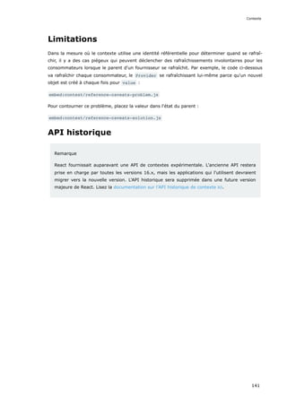 Limitations
Dans la mesure où le contexte utilise une identité référentielle pour déterminer quand se rafraî-
chir, il y a des cas piégeux qui peuvent déclencher des rafraîchissements involontaires pour les
consommateurs lorsque le parent d'un fournisseur se rafraîchit. Par exemple, le code ci-dessous
va rafraîchir chaque consommateur, le Provider se rafraîchissant lui-même parce qu'un nouvel
objet est créé à chaque fois pour value :
embed:context/reference-caveats-problem.js
Pour contourner ce problème, placez la valeur dans l'état du parent :
embed:context/reference-caveats-solution.js
API historique
Remarque
React fournissait auparavant une API de contextes expérimentale. L'ancienne API restera
prise en charge par toutes les versions 16.x, mais les applications qui l'utilisent devraient
migrer vers la nouvelle version. L'API historique sera supprimée dans une future version
majeure de React. Lisez la documentation sur l’API historique de contexte ici.
Contexte
141
 