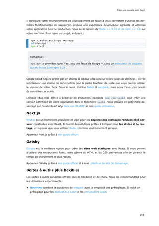 Il configure votre environnement de développement de façon à vous permettre d'utiliser les der-
nières fonctionnalités de JavaScript, propose une expérience développeur agréable et optimise
votre application pour la production. Vous aurez besoin de Node >= 8.10 et de npm >= 5.6 sur
votre machine. Pour créer un projet, exécutez :
Remarque :
npx sur la première ligne n'est pas une faute de frappe -- c'est un exécuteur de paquets
qui est inclus dans npm 5.2+.
Create React App ne prend pas en charge la logique côté serveur ni les bases de données ; il crée
simplement une chaîne de construction pour la partie frontale, de sorte que vous pouvez utiliser
le serveur de votre choix. Sous le capot, il utilise Babel et webpack, mais vous n'avez pas besoin
de connaître ces outils.
Lorsque vous êtes prêt·e à déployer en production, exécutez npm run build pour créer une
version optimisée de votre application dans le répertoire build . Vous pouvez en apprendre da-
vantage sur Create React App dans son README et son guide utilisateur.
Next.js
Next.js est un framework populaire et léger pour les applications statiques rendues côté ser-
veur construites avec React. Il fournit des solutions prêtes à l'emploi pour les styles et le rou-
tage, et suppose que vous utilisez Node.js comme environnement serveur.
Apprenez Next.js grâce à son guide officiel.
Gatsby
Gatsby est la meilleure option pour créer des sites web statiques avec React. Il vous permet
d'utiliser des composants React, mais génère du HTML et du CSS pré-rendus afin de garantir le
temps de chargement le plus rapide.
Apprenez Gatsby grâce à son guide officiel et à une collection de kits de démarrage.
Boîtes à outils plus flexibles
Les boîtes à outils suivantes offrent plus de flexibilité et de choix. Nous les recommandons pour
les utilisateurs expérimentés :
Neutrino combine la puissance de webpack avec la simplicité des préréglages. Il inclut un
préréglage pour les applications React et les composants React.
npx create-react-app mon-app
cd mon-app
npm start
Créer une nouvelle appli React
143
 
