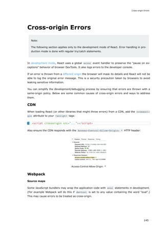 Cross-origin Errors
Note:
The following section applies only to the development mode of React. Error handling in pro-
duction mode is done with regular try/catch statements.
In development mode, React uses a global error event handler to preserve the "pause on ex-
ceptions" behavior of browser DevTools. It also logs errors to the developer console.
If an error is thrown from a different origin the browser will mask its details and React will not be
able to log the original error message. This is a security precaution taken by browsers to avoid
leaking sensitive information.
You can simplify the development/debugging process by ensuring that errors are thrown with a
same-origin policy. Below are some common causes of cross-origin errors and ways to address
them.
CDN
When loading React (or other libraries that might throw errors) from a CDN, add the crossori‐
gin attribute to your <script> tags:
Also ensure the CDN responds with the Access-Control-Allow-Origin: * HTTP header:
Access-Control-Allow-Origin: *
Webpack
Source maps
Some JavaScript bundlers may wrap the application code with eval statements in development.
(For example Webpack will do this if devtool is set to any value containing the word "eval".)
This may cause errors to be treated as cross-origin.
<script crossorigin src="..."></script>
Cross-origin Errors
145
 