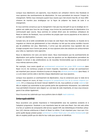 Lorsque nous déprécions une approche, nous étudions son utilisation interne chez Facebook et
nous ajoutons des avertissements de dépréciation. Ils nous permettent de mesurer l'impact du
changement. Parfois nous renonçons quand nous voyons que c'est encore trop tôt, et nous réflé-
chissons de manière plus stratégique sur la façon de préparer les bases de code à ce
changement.
Si nous sommes convaincus que le changement n'est pas trop disruptif et que la stratégie de mi-
gration est viable pour tous les cas d'usage, nous livrons les avertissements de dépréciation à la
communauté open source. Nous sommes en contact étroit avec de nombreux utilisateurs de
React en dehors de Facebook, nous surveillons les projets open source populaires et les aidons à
corriger ces dépréciations.
Compte tenu de la taille considérable de la base de code React chez Facebook, la réussite de la
migration en interne est généralement un bon indicateur du fait que les autres sociétés n'auront
pas de problèmes non plus. Néanmoins, il arrive que des personnes nous signalent des cas
d'usage auxquels nous n'avons pas pensé, et nous ajoutons alors des solutions de contournement
pour elles ou repensons notre approche.
Nous ne déprécions rien sans une bonne raison. Nous reconnaissons que les avertissements de
dépréciation sont parfois frustrants, mais nous les ajoutons car les dépréciations permettent de
préparer le terrain à des améliorations ou de nouvelles fonctionnalités que la communauté et
nous-mêmes estimons utiles.
Par exemple, nous avons ajouté un avertissement concernant les props DOM inconnues dans
React 15.2.0. De nombreux projets en furent impactés. Cependant, corriger cet avertissement
est important pour pouvoir introduire la prise en charge des attributs personnalisés dans React. Il
y a une raison comme celle-ci derrière chaque dépréciation que nous ajoutons.
Lorsque nous ajoutons un avertissement de dépréciation, nous le conservons pour le reste de la
version majeure en cours, et nous changeons le comportement lors de la version majeure sui-
vante. S'il y a beaucoup de travail manuel répétitif à la clé, nous publions un script codemod (vi-
déo en anglais) qui automatise la plus grande partie des ajustements nécessaires. Les codemods
nous permettent d'avancer sans stagner sur une base de code importante, et nous vous encoura-
geons à les utiliser également.
Vous trouverez les codemods que nous publions dans le dépôt react-codemod.
Interopérabilité
Nous accordons une grande importance à l'interopérabilité avec les systèmes existants et à
l’adoption progressive. Facebook a une importante base de code sans React. Son site web utilise
à la fois un système de composants côté serveur appelé XHP, des bibliothèques d'interface utilisa-
teur (UI) internes antérieures à React et React lui-même. Il est important pour nous que n'im-
porte quelle équipe produit puisse commencer à utiliser React pour une petite fonctionnalité (vi-
déo en anglais) plutôt que de réécrire leur code pour pouvoir en bénéficier.
Principes de conception
149
 