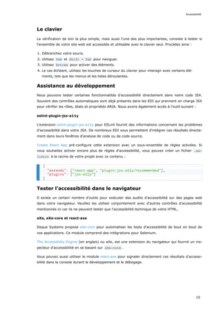 Le clavier
La vérification de loin la plus simple, mais aussi l'une des plus importantes, consiste à tester si
l'ensemble de votre site web est accessible et utilisable avec le clavier seul. Procédez ainsi :
1. Débranchez votre souris.
2. Utilisez Tab et Shift + Tab pour naviguer.
3. Utilisez Entrée pour activer des éléments.
4. Le cas échéant, utilisez les touches de curseur du clavier pour interagir avec certains élé-
ments, tels que les menus et les listes déroulantes.
Assistance au développement
Nous pouvons tester certaines fonctionnalités d'accessibilité directement dans notre code JSX.
Souvent des contrôles automatiques sont déjà présents dans les EDI qui prennent en charge JSX
pour vérifier les rôles, états et propriétés ARIA. Nous avons également accès à l'outil suivant :
eslint-plugin-jsx-a11y
L'extension eslint-plugin-jsx-a11y pour ESLint fournit des informations concernant les problèmes
d'accessibilité dans votre JSX. De nombreux EDI vous permettent d'intégrer ces résultats directe-
ment dans leurs fenêtres d'analyse de code ou de code source.
Create React App pré-configure cette extension avec un sous-ensemble de règles activées. Si
vous souhaitez activer encore plus de règles d'accessibilité, vous pouvez créer un fichier .es‐
lintrc à la racine de votre projet avec ce contenu :
Tester l'accessibilité dans le navigateur
Il existe un certain nombre d'outils pour exécuter des audits d'accessibilité sur des pages web
dans votre navigateur. Veuillez les utiliser conjointement avec d'autres contrôles d'accessibilité
mentionnés ici car ils ne peuvent tester que l'accessibilité technique de votre HTML.
aXe, aXe-core et react-axe
Deque Systems propose aXe-core pour automatiser les tests d'accessibilité de bout en bout de
vos applications. Ce module comprend des intégrations pour Selenium.
The Accessibility Engine (en anglais) ou aXe, est une extension du navigateur qui fournit un ins-
pecteur d'accessibilité en se basant sur aXe-core .
Vous pouvez aussi utiliser le module react-axe pour signaler directement ces résultats d'accessi-
bilité dans la console durant le développement et le débogage.
{
"extends": ["react-app", "plugin:jsx-a11y/recommended"],
"plugins": ["jsx-a11y"]
}
Accessibilité
15
 