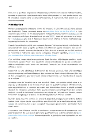 C'est pour ça que React propose des échappatoires pour fonctionner avec des modèles mutables,
et essaie de fonctionner correctement avec d'autres bibliothèques d’UI. Vous pouvez enrober une
UI impérative existante dans un composant déclaratif, et inversement. C’est crucial pour une
adoption progressive.
Planification
Même si vos composants sont décrits comme des fonctions, en utilisant React vous ne les appelez
pas directement. Chaque composant renvoie une description de ce qui doit être affiché, et cette
description peut inclure à la fois des composants écrits par l'utilisateur comme <LikeButton> et
des composants spécifiques à la plate-forme tels que <div> . React doit se charger de « dérou-
ler » <LikeButton> plus tard et d'appliquer récursivement à l'arbre de l'UI les modifications ap-
portées par les rendus des composants.
Il s'agit d'une distinction subtile mais puissante. Puisque c'est React qui appelle cette fonction de
composant à votre place, ça signifie que React peut différer son appel si nécessaire. Dans son im-
plémentation actuelle, React parcourt l'arbre de façon récursive et appelle les fonctions de rendu
de l'ensemble de l'arbre mis à jour en une seule passe. À l'avenir cependant, certaines mises à
jour pourraient être différées pour conserver un affichage fluide.
C'est un thème courant dans la conception de React. Certaines bibliothèques populaires implé-
mentent une approche “push” dans laquelle les calculs sont exécutés dès que de nouvelles don-
nées sont disponibles. React, quant à lui, s'en tient à l'approche “pull” où les calculs peuvent être
différés au besoin.
React n'est pas une bibliothèque de traitement de données générique. C'est une bibliothèque
pour construire des interfaces utilisateurs. Nous pensons que React est particulièrement bien pla-
cé dans une application pour savoir quels calculs sont pertinents à un instant précis et lesquels
ne le sont pas.
Si quelque chose est en dehors de la zone affichée à l'écran, nous pouvons différer toute la lo-
gique qui y est associée. Si les données arrivent plus vite que la fréquence de rafraîchissement,
nous pouvons fusionner et regrouper les mises à jour. Nous pouvons donner la priorité au travail
résultant des interactions utilisateurs (telles qu'une animation déclenchée par le clic d'un bouton)
plutôt qu'à une tâche de fond de moindre importance (telle que l’affichage d'un nouveau contenu
fraîchement chargé depuis le réseau) afin d'éviter de produire un affichage saccadé.
Pour être clairs, nous n’en sommes pas encore là. Cependant, c'est pour avoir la liberté de faire
quelque chose comme ça que nous préférons avoir le contrôle de la planification et que setS‐
tate() est asynchrone. Sur un plan conceptuel, nous voyons ça comme la « planification d'une
mise à jour ».
Il nous serait plus difficile de contrôler la planification si nous permettions à l'utilisateur de com-
poser directement des vues avec le paradigme “push” commun à certaines variations de la pro-
grammation fonctionnelle réactive. Nous voulons garder le contrôle du code intermédiaire qui sert
de « colle ».
react
150
 