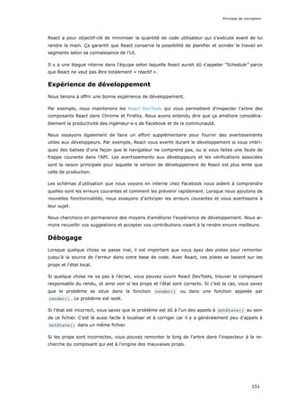 React a pour objectif-clé de minimiser la quantité de code utilisateur qui s'exécute avant de lui
rendre la main. Ça garantit que React conserve la possibilité de planifier et scinder le travail en
segments selon sa connaissance de l'UI.
Il y a une blague interne dans l'équipe selon laquelle React aurait dû s'appeler “Schedule” parce
que React ne veut pas être totalement « réactif ».
Expérience de développement
Nous tenons à offrir une bonne expérience de développement.
Par exemple, nous maintenons les React DevTools qui vous permettent d'inspecter l'arbre des
composants React dans Chrome et Firefox. Nous avons entendu dire que ça améliore considéra-
blement la productivité des ingénieur·e·s de Facebook et de la communauté.
Nous essayons également de faire un effort supplémentaire pour fournir des avertissements
utiles aux développeurs. Par exemple, React vous avertit durant le développement si vous imbri-
quez des balises d'une façon que le navigateur ne comprend pas, ou si vous faites une faute de
frappe courante dans l'API. Les avertissements aux développeurs et les vérifications associées
sont la raison principale pour laquelle la version de développement de React est plus lente que
celle de production.
Les schémas d'utilisation que nous voyons en interne chez Facebook nous aident à comprendre
quelles sont les erreurs courantes et comment les prévenir rapidement. Lorsque nous ajoutons de
nouvelles fonctionnalités, nous essayons d'anticiper les erreurs courantes et vous avertissons à
leur sujet.
Nous cherchons en permanence des moyens d'améliorer l'expérience de développement. Nous ai-
mons recueillir vos suggestions et accepter vos contributions visant à la rendre encore meilleure.
Débogage
Lorsque quelque chose se passe mal, il est important que vous ayez des pistes pour remonter
jusqu'à la source de l'erreur dans votre base de code. Avec React, ces pistes se basent sur les
props et l'état local.
Si quelque chose ne va pas à l'écran, vous pouvez ouvrir React DevTools, trouver le composant
responsable du rendu, et ainsi voir si les props et l'état sont corrects. Si c'est le cas, vous savez
que le problème se situe dans la fonction render() ou dans une fonction appelée par
render() . Le problème est isolé.
Si l'état est incorrect, vous savez que le problème est dû à l'un des appels à setState() au sein
de ce fichier. C'est là aussi facile à localiser et à corriger car il y a généralement peu d'appels à
setState() dans un même fichier.
Si les props sont incorrectes, vous pouvez remonter le long de l'arbre dans l'inspecteur à la re-
cherche du composant qui est à l'origine des mauvaises props.
Principes de conception
151
 