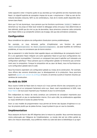 Cette capacité à relier n'importe quelle UI aux données qui l'ont générée est très importante dans
React. Un objectif explicite de conception impose de ne pas « emprisonner » l'état au sein de fer-
metures lexicales (closures, NdT) ou de combinateurs, mais de le rendre plutôt disponible direc-
tement dans React.
Alors que l'UI est dynamique, nous pensons que les fonctions synchrones render() basées en-
tièrement sur les props et l'état local rendent le débogage certes ennuyeux mais déterministe et
bien délimité, plutôt que de virer au jeu de devinettes. Nous aimerions conserver cette contrainte
dans React même si ça complexifie certains cas d'usage, tels que des animations complexes.
Configuration
Nous considérons les options de configuration d'exécution comme problématiques.
Par exemple, on nous demande parfois d'implémenter une fonction du genre
React.configure(options) ou React.register(component) . Ça pose toutefois de nombreux
problèmes, et nous ne connaissons pas de bonne solution.
Que se passerait-il si cette fonction était appelée depuis une bibliothèque de composants tierce ?
Et si une application React intégrait une autre application React et que leurs configurations res-
pectives étaient incompatibles ? Comment un composant tiers peut-il spécifier qu'il nécessite une
configuration spécifique ? Nous pensons que la configuration globale ne fonctionne pas correcte-
ment avec la composition. Puisque la composition est au cœur de React, nous ne fournissons au-
cune configuration globale dans le code.
Nous fournissons cependant une configuration globale au niveau de la construction. Par exemple,
nous offrons des versions dinstinctes pour le développement et la production. Nous pourrions
également ajouter une version de profilage à l'avenir, et sommes ouverts à l’examen d'autres pa-
ramètres de construction.
Au-delà du DOM
Nous voyons l'utilité de React dans la mesure où il nous permet d'écrire des composants qui ont
moins de bugs et se composent facilement entre eux. React visait originellement le DOM, mais
React Native est tout aussi important pour Facebook et pour la communauté.
Être indépendant du moteur de rendu constitue une contrainte de conception importante pour
React. Ça alourdit un peu la représentation interne. D'un autre côté, les améliorations apportées
au noyau bénéficient à toutes les plates-formes.
Avoir un seul modèle de programmation nous permet de former des équipes d'ingénieur·e·s au-
tour de produits plutôt que de plates-formes. Jusqu'à présent le jeu en vaut la chandelle.
Implémentation
Nous essayons de fournir des API élégantes dans la mesure du possible. Nous sommes beaucoup
moins préoccupés par l'élégance de l'implémentation. Le monde réel est loin d'être parfait et,
dans une mesure raisonnable, nous préférons mettre du code laid dans la bibliothèque si ça signi-
react
152
 