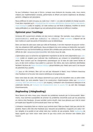 fie que l'utilisateur n'aura pas à l'écrire. Lorsque nous évaluons du nouveau code, nous visons
d'abord une implémentation correcte, performante et offrant une bonne expérience de dévelop-
pement. L'élégance est secondaire.
Nous préférons le code ennuyeux au code trop « malin ». Le code est jetable et change souvent.
Il est donc important qu'il n'introduise pas de nouvelles abstractions internes sauf si c’est absolu-
ment nécessaire (vidéo en anglais). Un code verbeux qui est facile à déplacer, modifier et retirer
reste préférable à un code élégant qui est prématurément abstrait et difficile à modifier.
Optimisé pour l'outillage
Certaines API couramment utilisées ont des noms à rallonge. Par exemple, nous utilisons com‐
ponentDidMount() plutôt que didMount() ou onMount() . C'est volontaire. L'objectif est de
bien mettre en avant les points d'interactions avec la bibliothèque.
Dans une base de code aussi vaste que celle de Facebook, il est très important de pouvoir recher-
cher les utilisations d'API spécifiques. Nous privilégions les noms verbeux et distinctifs, tout parti-
culièrement pour les fonctionnalités qui doivent être utilisées avec parcimonie. Par exemple, il est
difficile de rater dangerouslySetInnerHTML lors d'une revue de code.
L'optimisation pour la recherche est également importante du fait de notre dépendance aux code-
mods (vidéo en anglais) pour exécuter des modifications qui rompent la compatibilité ascen-
dante. Nous voulons que les changements automatiques sur la base de code soient faciles et
surs, et des noms verbeux nous aident à y parvenir. De même, des noms aisément identifiables
facilitent l'écriture de règles d'analyse statique personnalisées pour React sans avoir à se soucier
de potentiels faux positifs.
JSX joue un rôle similaire. Bien qu'il ne soit pas nécessaire à React, nous l'utilisons beaucoup
chez Facebook à la fois pour des raisons esthétiques et pragmatiques.
Dans notre base de code, JSX indique clairement aux outils qu’ils travaillent avec un arbre d’élé-
ments React. Ça rend possible l'ajout à la construction d'optimisations telles que l’extraction
(hoisting, NdT) des éléments constants (en anglais), l'utilisation sûre d‘analyseurs statiques et de
codemods internes, et l'inclusion de l’emplacement dans le source JSX au sein des messages
d'avertissements.
Dogfooding {#dogfooding}
Nous faisons de notre mieux pour résoudre les problèmes soulevés par la communauté. Néan-
moins, nous sommes susceptibles de prioriser les problèmes rencontrés aussi par les personnes
en interne chez Facebook. Ça peut sembler contre-intuitif, mais nous pensons que c'est la raison
principale pour laquelle la communauté peut miser sur React.
L'utilisation importante faite en interne nous conforte dans l'idée que React n'est pas près de dis-
paraître. React a été créé chez Facebook pour résoudre ses problèmes. Il apporte une valeur mé-
tier tangible à la société et est utilisé dans bon nombre de ses produits. Notre dogfooding de
React signifie que notre vision reste claire et que nous avons une direction bien établie pour
l'avenir.
Principes de conception
153
 