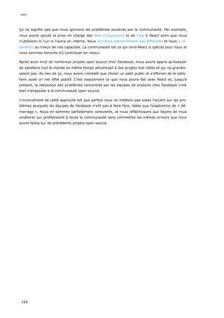 Ça ne signifie pas que nous ignorons les problèmes soulevés par la communauté. Par exemple,
nous avons ajouté la prise en charge des Web Components et de SVG à React alors que nous
n'utilisions ni l'un ni l'autre en interne. Nous écoutons attentivement vos difficultés et nous y ré-
pondons au mieux de nos capacités. La communauté est ce qui rend React si spécial pour nous et
nous sommes honorés d’y contribuer en retour.
Après avoir livré de nombreux projets open source chez Facebook, nous avons appris qu'essayer
de satisfaire tout le monde en même temps aboutissait à des projets mal ciblés et qui ne grandis-
saient pas. Au lieu de ça, nous avons constaté que choisir un petit public et s'efforcer de le satis-
faire avait un net effet positif. C'est exactement ce que nous avons fait avec React et, jusqu'à
présent, la résolution des problèmes rencontrés par les équipes de produits chez Facebook s'est
bien transposée à la communauté open source.
L'inconvénient de cette approche est que parfois nous ne mettons pas assez l'accent sur les pro-
blèmes auxquels les équipes de Facebook n'ont pas à faire face, telles que l'expérience de « dé-
marrage ». Nous en sommes parfaitement conscients, et nous réfléchissons aux façons de nous
améliorer qui profiteraient à toute la communauté sans commettre les mêmes erreurs que nous
avons faites sur de précédents projets open source.
react
154
 