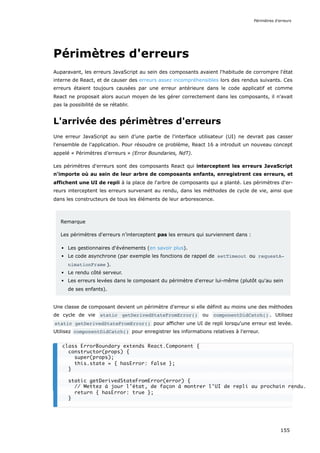 Périmètres d'erreurs
Auparavant, les erreurs JavaScript au sein des composants avaient l'habitude de corrompre l'état
interne de React, et de causer des erreurs assez incompréhensibles lors des rendus suivants. Ces
erreurs étaient toujours causées par une erreur antérieure dans le code applicatif et comme
React ne proposait alors aucun moyen de les gérer correctement dans les composants, il n'avait
pas la possibilité de se rétablir.
L'arrivée des périmètres d'erreurs
Une erreur JavaScript au sein d’une partie de l'interface utilisateur (UI) ne devrait pas casser
l'ensemble de l'application. Pour résoudre ce problème, React 16 a introduit un nouveau concept
appelé « Périmètres d’erreurs » (Error Boundaries, NdT).
Les périmètres d'erreurs sont des composants React qui interceptent les erreurs JavaScript
n'importe où au sein de leur arbre de composants enfants, enregistrent ces erreurs, et
affichent une UI de repli à la place de l'arbre de composants qui a planté. Les périmètres d'er-
reurs interceptent les erreurs survenant au rendu, dans les méthodes de cycle de vie, ainsi que
dans les constructeurs de tous les éléments de leur arborescence.
Remarque
Les périmètres d'erreurs n'interceptent pas les erreurs qui surviennent dans :
Les gestionnaires d'événements (en savoir plus).
Le code asynchrone (par exemple les fonctions de rappel de setTimeout ou requestA‐
nimationFrame ).
Le rendu côté serveur.
Les erreurs levées dans le composant du périmètre d'erreur lui-même (plutôt qu'au sein
de ses enfants).
Une classe de composant devient un périmètre d'erreur si elle définit au moins une des méthodes
de cycle de vie static getDerivedStateFromError() ou componentDidCatch() . Utilisez
static getDerivedStateFromError() pour afficher une UI de repli lorsqu'une erreur est levée.
Utilisez componentDidCatch() pour enregistrer les informations relatives à l'erreur.
class ErrorBoundary extends React.Component {
constructor(props) {
super(props);
this.state = { hasError: false };
}
static getDerivedStateFromError(error) {
// Mettez à jour l'état, de façon à montrer l'UI de repli au prochain rendu.
return { hasError: true };
}
Périmètres d'erreurs
155
 