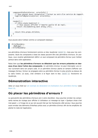 Vous pouvez alors l'utiliser comme un composant classique :
Les périmètres d'erreurs fonctionnent comme un bloc JavaScript catch {} , mais pour les com-
posants. Seuls les composants à base de classe peuvent être des périmètres d'erreurs. En pra-
tique, vous voudrez généralement définir un seul composant de périmètre d'erreur puis l'utiliser
partout dans votre application.
Notez bien que les périmètres d'erreurs ne détectent que les erreurs présentes en des-
sous d'eux dans l'arbre des composants. Un périmètre d'erreur ne peut intercepter une er-
reur survenant dans son propre code. Si un périmètre d'erreur plante en tentant d'afficher son
message d'erreur, l’erreur se propagera alors au périmètre d'erreur le plus proche au-dessus de
lui dans l'arbre. Là aussi, c'est similaire à la façon dont le bloc catch {} fonctionne en
JavaScript.
Démonstration interactive
Jetez un coup d'œil sur cet exemple de déclaration et d'utilisation d'un périmètre d'erreur avec
React 16.
Où placer les périmètres d'erreurs ?
La granularité des périmètres d'erreurs est à votre discrétion. Vous pourriez enrober les compo-
sants racines de routage pour afficher à l'utilisateur un message du type « Quelque chose s'est
mal passé », à l'image de ce qui est souvent fait par les frameworks côté serveur. Vous pourriez
aussi enrober des éléments d'interface précis avec un périmètre d'erreur afin de les empêcher de
planter le reste de l'application.
componentDidCatch(error, errorInfo) {
// Vous pouvez aussi enregistrer l'erreur au sein d'un service de rapport.
logErrorToMyService(error, errorInfo);
}
render() {
if (this.state.hasError) {
// Vous pouvez afficher n'importe quelle UI de repli.
return <h1>Something went wrong.</h1>;
}
return this.props.children;
}
}
<ErrorBoundary>
<MyWidget />
</ErrorBoundary>
react
156
 