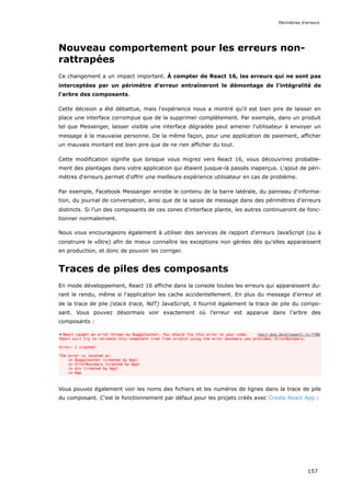 Nouveau comportement pour les erreurs non-
rattrapées
Ce changement a un impact important. À compter de React 16, les erreurs qui ne sont pas
interceptées par un périmètre d'erreur entraîneront le démontage de l'intégralité de
l'arbre des composants.
Cette décision a été débattue, mais l'expérience nous a montré qu'il est bien pire de laisser en
place une interface corrompue que de la supprimer complètement. Par exemple, dans un produit
tel que Messenger, laisser visible une interface dégradée peut amener l'utilisateur à envoyer un
message à la mauvaise personne. De la même façon, pour une application de paiement, afficher
un mauvais montant est bien pire que de ne rien afficher du tout.
Cette modification signifie que lorsque vous migrez vers React 16, vous découvrirez probable-
ment des plantages dans votre application qui étaient jusque-là passés inaperçus. L'ajout de péri-
mètres d'erreurs permet d'offrir une meilleure expérience utilisateur en cas de problème.
Par exemple, Facebook Messanger enrobe le contenu de la barre latérale, du panneau d'informa-
tion, du journal de conversation, ainsi que de la saisie de message dans des périmètres d'erreurs
distincts. Si l'un des composants de ces zones d'interface plante, les autres continueront de fonc-
tionner normalement.
Nous vous encourageons également à utiliser des services de rapport d'erreurs JavaScript (ou à
construire le vôtre) afin de mieux connaître les exceptions non gérées dès qu'elles apparaissent
en production, et donc de pouvoir les corriger.
Traces de piles des composants
En mode développement, React 16 affiche dans la console toutes les erreurs qui apparaissent du-
rant le rendu, même si l'application les cache accidentellement. En plus du message d'erreur et
de la trace de pile (stack trace, NdT) JavaScript, il fournit également la trace de pile du compo-
sant. Vous pouvez désormais voir exactement où l'erreur est apparue dans l'arbre des
composants :
Vous pouvez également voir les noms des fichiers et les numéros de lignes dans la trace de pile
du composant. C'est le fonctionnement par défaut pour les projets créés avec Create React App :
Périmètres d'erreurs
157
 