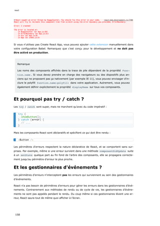 Si vous n'utilisez pas Create React App, vous pouvez ajouter cette extension manuellement dans
votre configuration Babel. Remarquez que c'est conçu pour le développement et ne doit pas
être activé en production.
Remarque
Les noms des composants affichés dans la trace de pile dépendent de la propriété Func‐
tion.name . Si vous devez prendre en charge des navigateurs ou des dispositifs plus an-
ciens qui ne proposent pas ça nativement (par exemple IE 11), vous pouvez envisager d'in-
clure le polyfill function.name-polyfill dans votre application. Autrement, vous pouvez
également définir explicitement la propriété displayName sur tous vos composants.
Et pourquoi pas try / catch ?
Les try / catch sont super, mais ne marchent qu'avec du code impératif :
Mais les composants React sont déclaratifs et spécifient ce qui doit être rendu :
Les périmètres d'erreurs respectent la nature déclarative de React, et se comportent sans sur-
prises. Par exemple, même si une erreur survient dans une méthode componentDidUpdate suite
à un setState quelque part au fin fond de l'arbre des composants, elle se propagera correcte-
ment jusqu’au périmètre d'erreur le plus proche.
Et les gestionnaires d'événements ?
Les périmètres d'erreurs n'interceptent pas les erreurs qui surviennent au sein des gestionnaires
d'événements.
React n'a pas besoin de périmètres d'erreurs pour gérer les erreurs dans les gestionnaires d'évé-
nements. Contrairement aux méthodes de rendu ou de cycle de vie, les gestionnaires d'événe-
ments ne sont pas appelés pendant le rendu. Du coup même si ces gestionnaires lèvent une er-
reur, React saura tout de même quoi afficher à l'écran.
try {
showButton();
} catch (error) {
// ...
}
<Button />
react
158
 