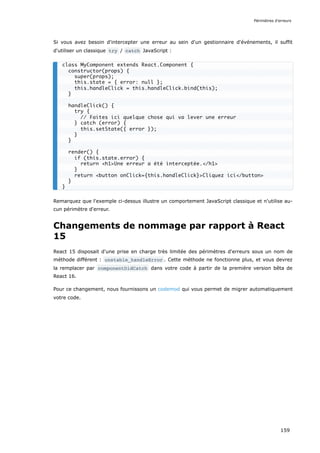 Si vous avez besoin d'intercepter une erreur au sein d'un gestionnaire d'événements, il suffit
d'utiliser un classique try / catch JavaScript :
Remarquez que l'exemple ci-dessus illustre un comportement JavaScript classique et n'utilise au-
cun périmètre d'erreur.
Changements de nommage par rapport à React
15
React 15 disposait d'une prise en charge très limitée des périmètres d'erreurs sous un nom de
méthode différent : unstable_handleError . Cette méthode ne fonctionne plus, et vous devrez
la remplacer par componentDidCatch dans votre code à partir de la première version bêta de
React 16.
Pour ce changement, nous fournissons un codemod qui vous permet de migrer automatiquement
votre code.
class MyComponent extends React.Component {
constructor(props) {
super(props);
this.state = { error: null };
this.handleClick = this.handleClick.bind(this);
}
handleClick() {
try {
// Faites ici quelque chose qui va lever une erreur
} catch (error) {
this.setState({ error });
}
}
render() {
if (this.state.error) {
return <h1>Une erreur a été interceptée.</h1>
}
return <button onClick={this.handleClick}>Cliquez ici</button>
}
}
Périmètres d'erreurs
159
 