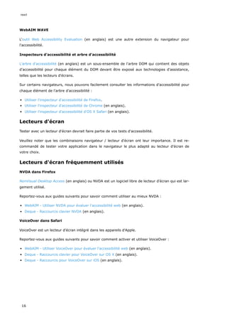 WebAIM WAVE
L'outil Web Accessibility Evaluation (en anglais) est une autre extension du navigateur pour
l'accessibilité.
Inspecteurs d'accessibilité et arbre d'accessibilité
L'arbre d'accessibilité (en anglais) est un sous-ensemble de l'arbre DOM qui contient des objets
d'accessibilité pour chaque élément du DOM devant être exposé aux technologies d'assistance,
telles que les lecteurs d'écrans.
Sur certains navigateurs, nous pouvons facilement consulter les informations d'accessibilité pour
chaque élément de l'arbre d'accessibilité :
Utiliser l'inspecteur d'accessibilité de Firefox.
Utiliser l'inspecteur d'accessibilité de Chrome (en anglais).
Utiliser l'inspecteur d'accessibilité d'OS X Safari (en anglais).
Lecteurs d'écran
Tester avec un lecteur d'écran devrait faire partie de vos tests d'accessibilité.
Veuillez noter que les combinaisons navigateur / lecteur d'écran ont leur importance. Il est re-
commandé de tester votre application dans le navigateur le plus adapté au lecteur d'écran de
votre choix.
Lecteurs d'écran fréquemment utilisés
NVDA dans Firefox
NonVisual Desktop Access (en anglais) ou NVDA est un logiciel libre de lecteur d'écran qui est lar-
gement utilisé.
Reportez-vous aux guides suivants pour savoir comment utiliser au mieux NVDA :
WebAIM - Utiliser NVDA pour évaluer l'accessibilité web (en anglais).
Deque - Raccourcis clavier NVDA (en anglais).
VoiceOver dans Safari
VoiceOver est un lecteur d'écran intégré dans les appareils d'Apple.
Reportez-vous aux guides suivants pour savoir comment activer et utiliser VoiceOver :
WebAIM - Utiliser VoiceOver pour évaluer l'accessibilité web (en anglais).
Deque - Raccourcis clavier pour VoiceOver sur OS X (en anglais).
Deque - Raccourcis pour VoiceOver sur iOS (en anglais).
react
16
 