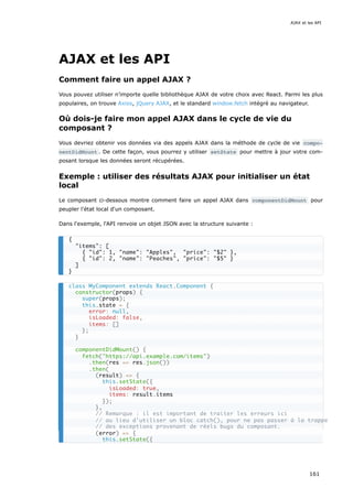 AJAX et les API
Comment faire un appel AJAX ?
Vous pouvez utiliser n’importe quelle bibliothèque AJAX de votre choix avec React. Parmi les plus
populaires, on trouve Axios, jQuery AJAX, et le standard window.fetch intégré au navigateur.
Où dois-je faire mon appel AJAX dans le cycle de vie du
composant ?
Vous devriez obtenir vos données via des appels AJAX dans la méthode de cycle de vie compo‐
nentDidMount . De cette façon, vous pourrez y utiliser setState pour mettre à jour votre com-
posant lorsque les données seront récupérées.
Exemple : utiliser des résultats AJAX pour initialiser un état
local
Le composant ci-dessous montre comment faire un appel AJAX dans componentDidMount pour
peupler l'état local d'un composant.
Dans l'exemple, l'API renvoie un objet JSON avec la structure suivante :
{
"items": [
{ "id": 1, "name": "Apples", "price": "$2" },
{ "id": 2, "name": "Peaches", "price": "$5" }
]
}
class MyComponent extends React.Component {
constructor(props) {
super(props);
this.state = {
error: null,
isLoaded: false,
items: []
};
}
componentDidMount() {
fetch("https://api.example.com/items")
.then(res => res.json())
.then(
(result) => {
this.setState({
isLoaded: true,
items: result.items
});
},
// Remarque : il est important de traiter les erreurs ici
// au lieu d'utiliser un bloc catch(), pour ne pas passer à la trappe
// des exceptions provenant de réels bugs du composant.
(error) => {
this.setState({
AJAX et les API
161
 