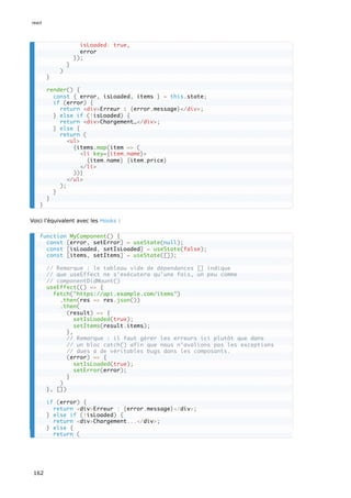 Voici l’équivalent avec les Hooks :
isLoaded: true,
error
});
}
)
}
render() {
const { error, isLoaded, items } = this.state;
if (error) {
return <div>Erreur : {error.message}</div>;
} else if (!isLoaded) {
return <div>Chargement…</div>;
} else {
return (
<ul>
{items.map(item => (
<li key={item.name}>
{item.name} {item.price}
</li>
))}
</ul>
);
}
}
}
function MyComponent() {
const [error, setError] = useState(null);
const [isLoaded, setIsLoaded] = useState(false);
const [items, setItems] = useState([]);
// Remarque : le tableau vide de dépendances [] indique
// que useEffect ne s’exécutera qu’une fois, un peu comme
// componentDidMount()
useEffect(() => {
fetch("https://api.example.com/items")
.then(res => res.json())
.then(
(result) => {
setIsLoaded(true);
setItems(result.items);
},
// Remarque : il faut gérer les erreurs ici plutôt que dans
// un bloc catch() afin que nous n’avalions pas les exceptions
// dues à de véritables bugs dans les composants.
(error) => {
setIsLoaded(true);
setError(error);
}
)
}, [])
if (error) {
return <div>Erreur : {error.message}</div>;
} else if (!isLoaded) {
return <div>Chargement...</div>;
} else {
return (
react
162
 