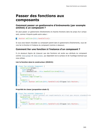 Passer des fonctions aux
composants
Comment passer un gestionnaire d'événements (par exemple
onClick) à un composant ?
On peut passer un gestionnaire d'événements et d'autres fonctions dans les props d'un compo-
sant, comme n’importe quelle autre valeur :
Si vous avez besoin d'accéder au composant parent dans le gestionnaire d'événements, vous de-
vrez lier la fonction à l'instance du composant (comme ci-dessous).
Comment lier une fonction à l'instance d'un composant ?
Il y'a plusieurs façons de s'assurer que des fonctions ont accès aux attributs du composant
comme this.props et this.state , qui dépendent de la syntaxe et de l’outillage éventuel que
vous utilisez.
Lier la fonction dans le constructeur (ES2015)
Propriété de classe (proposition stade 3)
<button onClick={this.handleClick}>
class Foo extends Component {
constructor(props) {
super(props);
this.handleClick = this.handleClick.bind(this);
}
handleClick() {
console.log('Cliqué');
}
render() {
return <button onClick={this.handleClick}>Cliquez ici</button>;
}
}
class Foo extends Component {
// Remarque : cette syntaxe est expérimentale et n'est pas encore standardisée
handleClick = () => {
console.log('Cliqué');
}
render() {
return <button onClick={this.handleClick}>Cliquez ici</button>;
}
}
Passer des fonctions aux composants
165
 