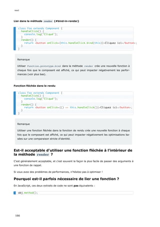 Lier dans la méthode render {#bind-in-render}
Remarque
Utiliser Function.prototype.bind dans la méthode render crée une nouvelle fonction à
chaque fois que le composant est affiché, ce qui peut impacter négativement les perfor-
mances (voir plus bas).
Fonction fléchée dans le rendu
Remarque
Utiliser une fonction fléchée dans la fonction de rendu crée une nouvelle fonction à chaque
fois que le composant est affiché, ce qui peut impacter négativement les optimisations ba-
sées sur une comparaison stricte d'identité.
Est-il acceptable d'utiliser une fonction fléchée à l’intérieur de
la méthode render ?
C'est généralement acceptable, et c'est souvent la façon la plus facile de passer des arguments à
une fonction de rappel.
Si vous avez des problèmes de performances, n’hésitez pas à optimiser !
Pourquoi est-il parfois nécessaire de lier une fonction ?
En JavaScript, ces deux extraits de code ne sont pas équivalents :
class Foo extends Component {
handleClick() {
console.log('Cliqué');
}
render() {
return <button onClick={this.handleClick.bind(this)}>Cliquez ici</button>;
}
}
class Foo extends Component {
handleClick() {
console.log('Cliqué');
}
render() {
return <button onClick={() => this.handleClick()}>Cliquez ici</button>;
}
}
obj.method();
react
166
 