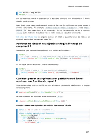 Lier les méthodes permet de s'assurer que le deuxième extrait de code fonctionne de la même
manière que le premier.
Avec React, vous n’avez généralement besoin de lier que les méthodes que vous passez à
d'autres composants. Par exemple, <button onClick={this.handleClick}> passe this.‐
handleClick , vous devez donc la lier. Cependant, il n'est pas nécessaire de lier la méthode
render ou les méthodes de cycle de vie : on ne les passe pas à d'autres composants.
Cet article de Yehuda Katz (en anglais) explique en détail ce qu'est la liaison de méthode et
comment les fonctions marchent en JavaScript.
Pourquoi ma fonction est appelée à chaque affichage du
composant ?
Vérifiez que vous n'appelez pas la fonction en la passant au composant :
Au lieu de ça, passez la fonction (sans les parenthèses) :
Comment passer un argument à un gestionnaire d'événe-
ments ou une fonction de rappel ?
Vous pouvez utiliser une fonction fléchée pour enrober un gestionnaire d'événements et lui pas-
ser des arguments :
Le code ci-dessous est équivalent à une utilisation de .bind :
Exemple : passer des arguments en utilisant une fonction fléchée
var method = obj.method;
method();
render() {
// Erroné : handleClick est appelée au lieu d'être passée par référence !
return <button onClick={this.handleClick()}>Cliquez ici</button>
}
render() {
// Correct : handleClick est passée par référence !
return <button onClick={this.handleClick}>Cliquez ici</button>
}
<button onClick={() => this.handleClick(id)} />
<button onClick={this.handleClick.bind(this, id)} />
const A = 65 // Code de caractère ASCII
class Alphabet extends React.Component {
constructor(props) {
super(props);
this.handleClick = this.handleClick.bind(this);
this.state = {
justClicked: null,
Passer des fonctions aux composants
167
 