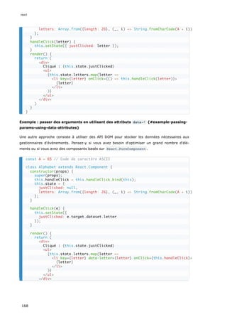 Exemple : passer des arguments en utilisant des attributs data-* {#example-passing-
params-using-data-attributes}
Une autre approche consiste à utiliser des API DOM pour stocker les données nécessaires aux
gestionnaires d'événements. Pensez-y si vous avez besoin d'optimiser un grand nombre d'élé-
ments ou si vous avez des composants basés sur React.PureComponent .
letters: Array.from({length: 26}, (_, i) => String.fromCharCode(A + i))
};
}
handleClick(letter) {
this.setState({ justClicked: letter });
}
render() {
return (
<div>
Cliqué : {this.state.justClicked}
<ul>
{this.state.letters.map(letter =>
<li key={letter} onClick={() => this.handleClick(letter)}>
{letter}
</li>
)}
</ul>
</div>
)
}
}
const A = 65 // Code de caractère ASCII
class Alphabet extends React.Component {
constructor(props) {
super(props);
this.handleClick = this.handleClick.bind(this);
this.state = {
justClicked: null,
letters: Array.from({length: 26}, (_, i) => String.fromCharCode(A + i))
};
}
handleClick(e) {
this.setState({
justClicked: e.target.dataset.letter
});
}
render() {
return (
<div>
Cliqué : {this.state.justClicked}
<ul>
{this.state.letters.map(letter =>
<li key={letter} data-letter={letter} onClick={this.handleClick}>
{letter}
</li>
)}
</ul>
</div>
react
168
 
