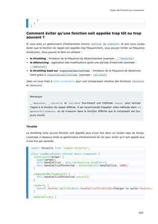 Comment éviter qu'une fonction soit appelée trop tôt ou trop
souvent ?
Si vous avez un gestionnaire d'événements comme onClick ou onScroll et que vous voulez
éviter que la fonction de rappel soit appelée trop fréquemment, vous pouvez limiter sa fréquence
d‘exécution. Vous pouvez le faire en utilisant :
le throttling : limitation de la fréquence de déclenchement (exemple : _.throttle )
le debouncing : application des modifications après une période d'inactivité (exemple :
_.debounce )
le throttling basé sur requestAnimationFrame : limitation de la fréquence de déclenche-
ment grâce à requestAnimationFrame (exemple : raf-schd )
Jetez un coup d'œil à cette visualisation pour une comparaison intuitive des fonctions throttle
et debounce .
Remarque
_.debounce , _.throttle et raf-schd fournissent une méthode cancel pour annuler
l'appel à la fonction de rappel différée. Il est recommandé d'appeler cette méthode dans co
mponentWillUnmount ou de s'assurer dans la fonction différée que le composant est tou-
jours monté.
Throttle
Le throttling évite qu'une fonction soit appelée plus d'une fois dans un certain laps de temps.
L'exemple ci-dessous limite le gestionnaire d'événements de clic pour éviter qu'il soit appelé plus
d'une fois par seconde.
)
}
}
import throttle from 'lodash.throttle';
class LoadMoreButton extends React.Component {
constructor(props) {
super(props);
this.handleClick = this.handleClick.bind(this);
this.handleClickThrottled = throttle(this.handleClick, 1000);
}
componentWillUnmount() {
this.handleClickThrottled.cancel();
}
render() {
return <button onClick={this.handleClickThrottled}>Charger la suite</button>;
}
handleClick() {
Passer des fonctions aux composants
169
 