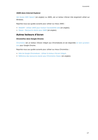 JAWS dans Internet Explorer
Job Access With Speech (en anglais) ou JAWS, est un lecteur d'écran très largement utilisé sur
Windows.
Reportez-vous aux guides suivants pour utiliser au mieux JAWS :
WebAIM - Utiliser JAWS pour évaluer l'accessibilité web (en anglais).
Deque - Raccourcis clavier pour JAWS (en anglais).
Autres lecteurs d'écran
ChromeVox dans Google Chrome
ChromeVox est un lecteur d'écran intégré aux Chromebooks et est disponible en tant qu'exten-
sion pour Google Chrome.
Reportez-vous aux guides suivants pour utiliser au mieux ChromeVox :
Aide de Google Chromebook - Utiliser le lecteur d'écran intégré.
Référence des raccourcis clavier pour ChromeVox Classic (en anglais).
Accessibilité
17
 